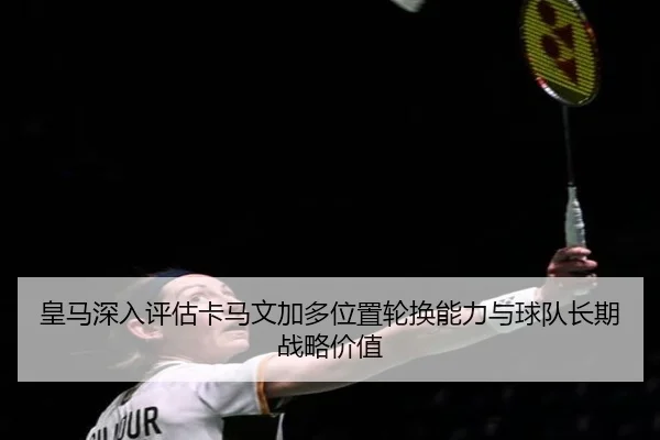皇马深入评估卡马文加多位置轮换能力与球队长期战略价值