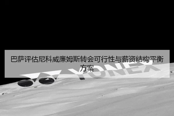 巴萨评估尼科威廉姆斯转会可行性与薪资结构平衡方案