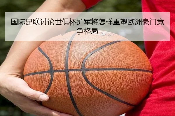 国际足联讨论世俱杯扩军将怎样重塑欧洲豪门竞争格局